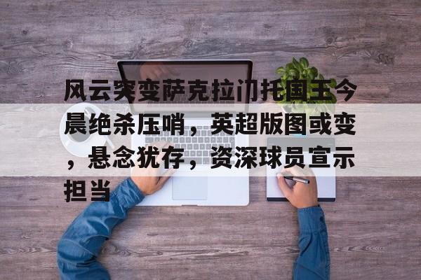 开云体育入口-风云突变萨克拉门托国王今晨绝杀压哨，英超版图或变，悬念犹存，资深球员宣示担当的简单介绍